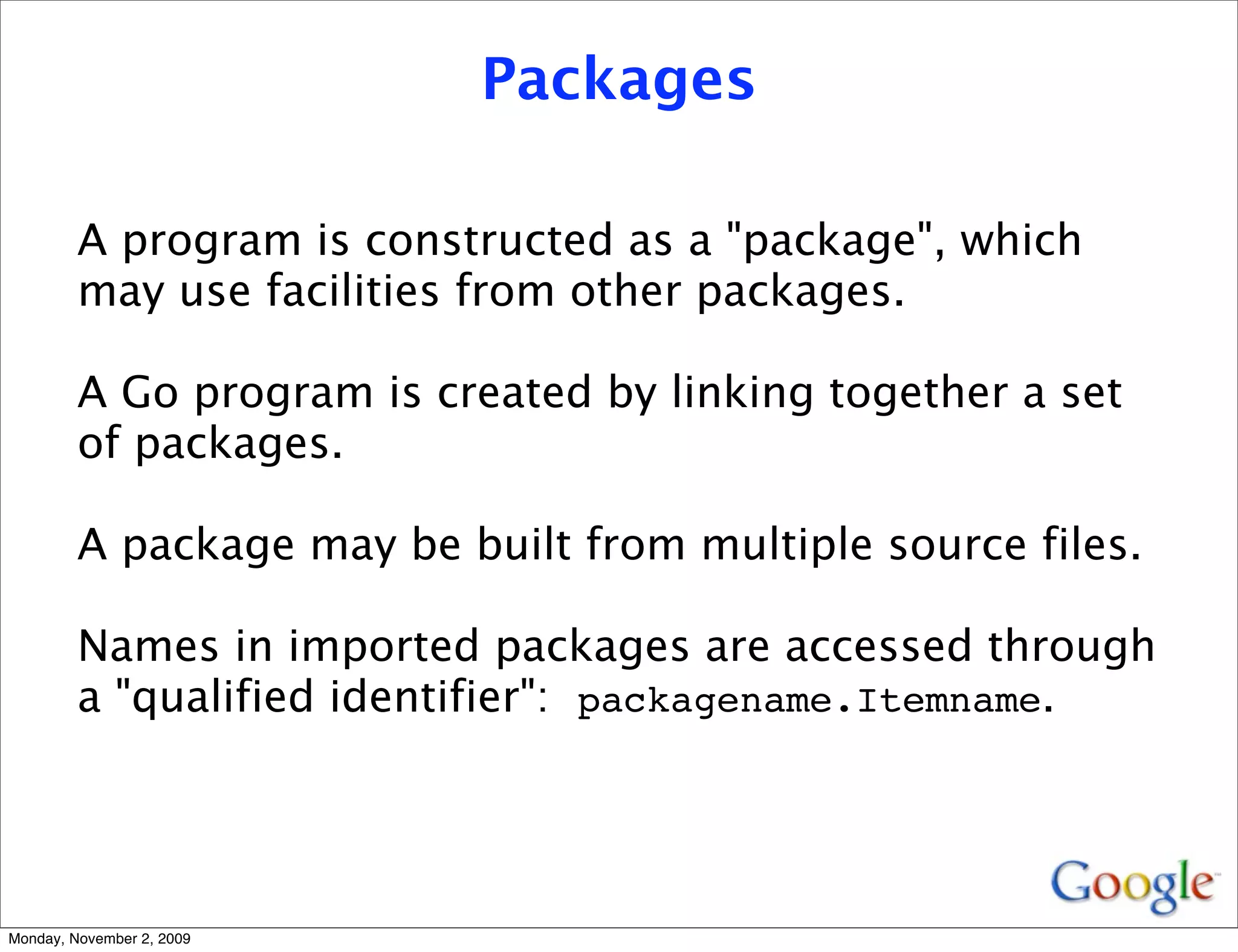 Packages

         A program is constructed as a "package", which
         may use facilities from other packages.

         A Go program is created by linking together a set
         of packages.

         A package may be built from multiple source files.

         Names in imported packages are accessed through
         a "qualified identifier": packagename.Itemname.




Monday, November 2, 2009
 