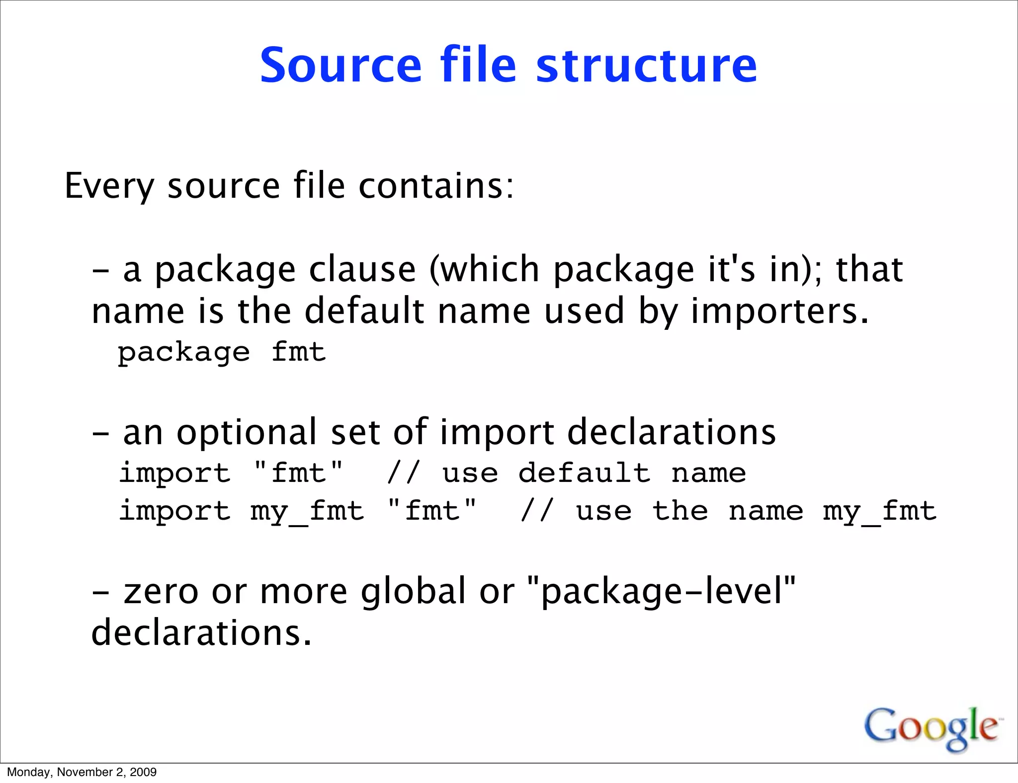 Source file structure

         Every source file contains:

             - a package clause (which package it's in); that
             name is the default name used by importers.
                 package fmt

             - an optional set of import declarations
                 import "fmt" // use default name
                 import my_fmt "fmt" // use the name my_fmt

             - zero or more global or "package-level"
             declarations.


Monday, November 2, 2009
 