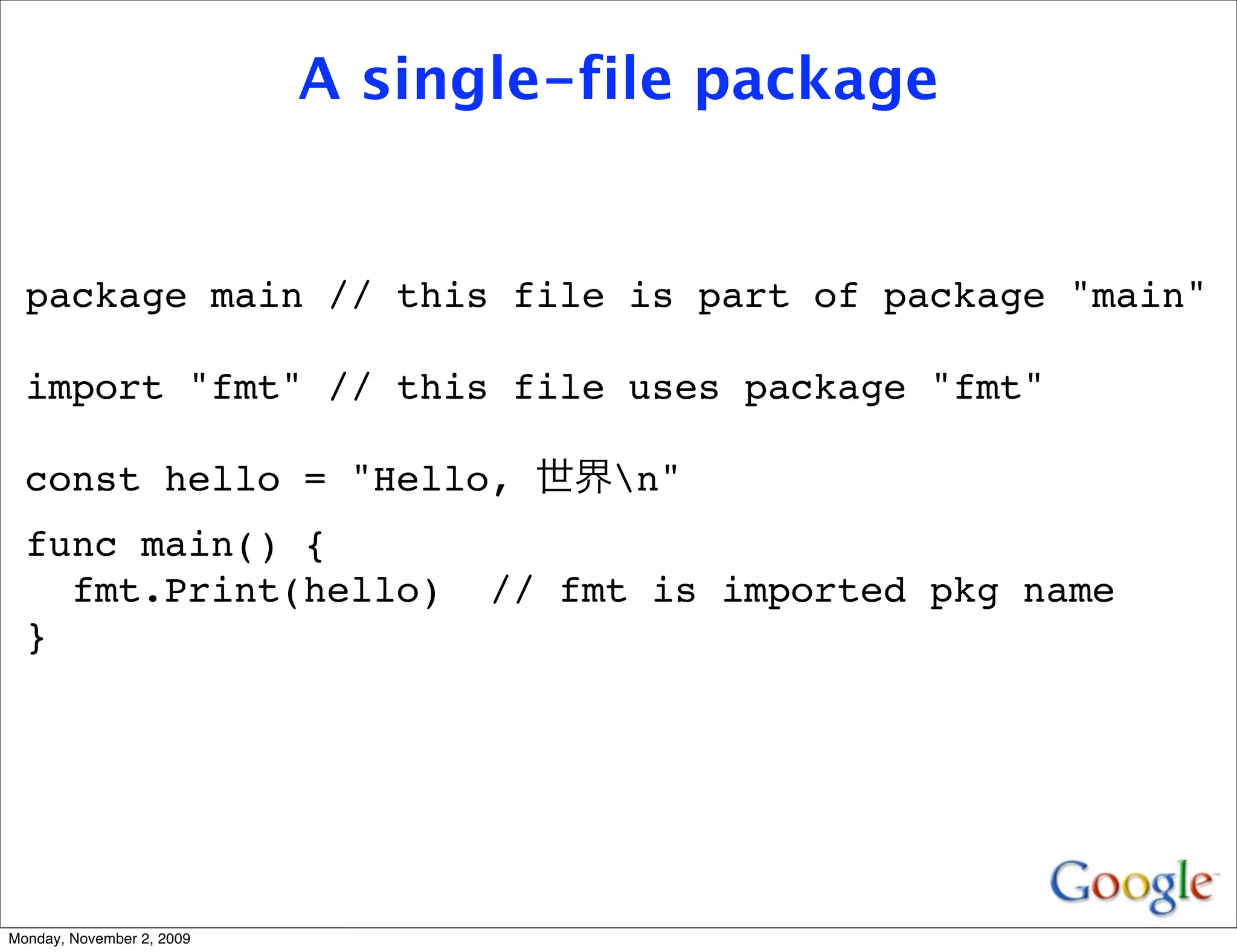 A single-file package


  package main // this file is part of package "main"

  import "fmt" // this file uses package "fmt"

  const hello = "Hello,               n"
  func main() {
    fmt.Print(hello)             // fmt is imported pkg name
  }




Monday, November 2, 2009
 