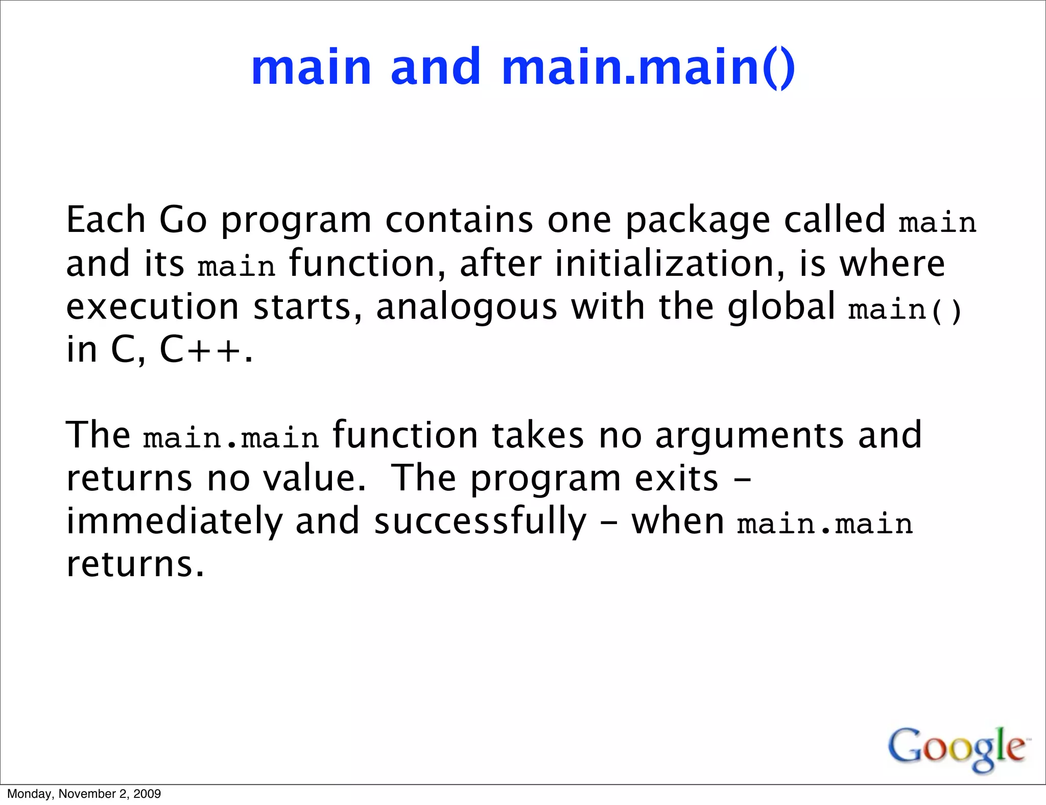main and main.main()


         Each Go program contains one package called main
         and its main function, after initialization, is where
         execution starts, analogous with the global main()
         in C, C++.

         The main.main function takes no arguments and
         returns no value. The program exits -
         immediately and successfully - when main.main
         returns.




Monday, November 2, 2009
 