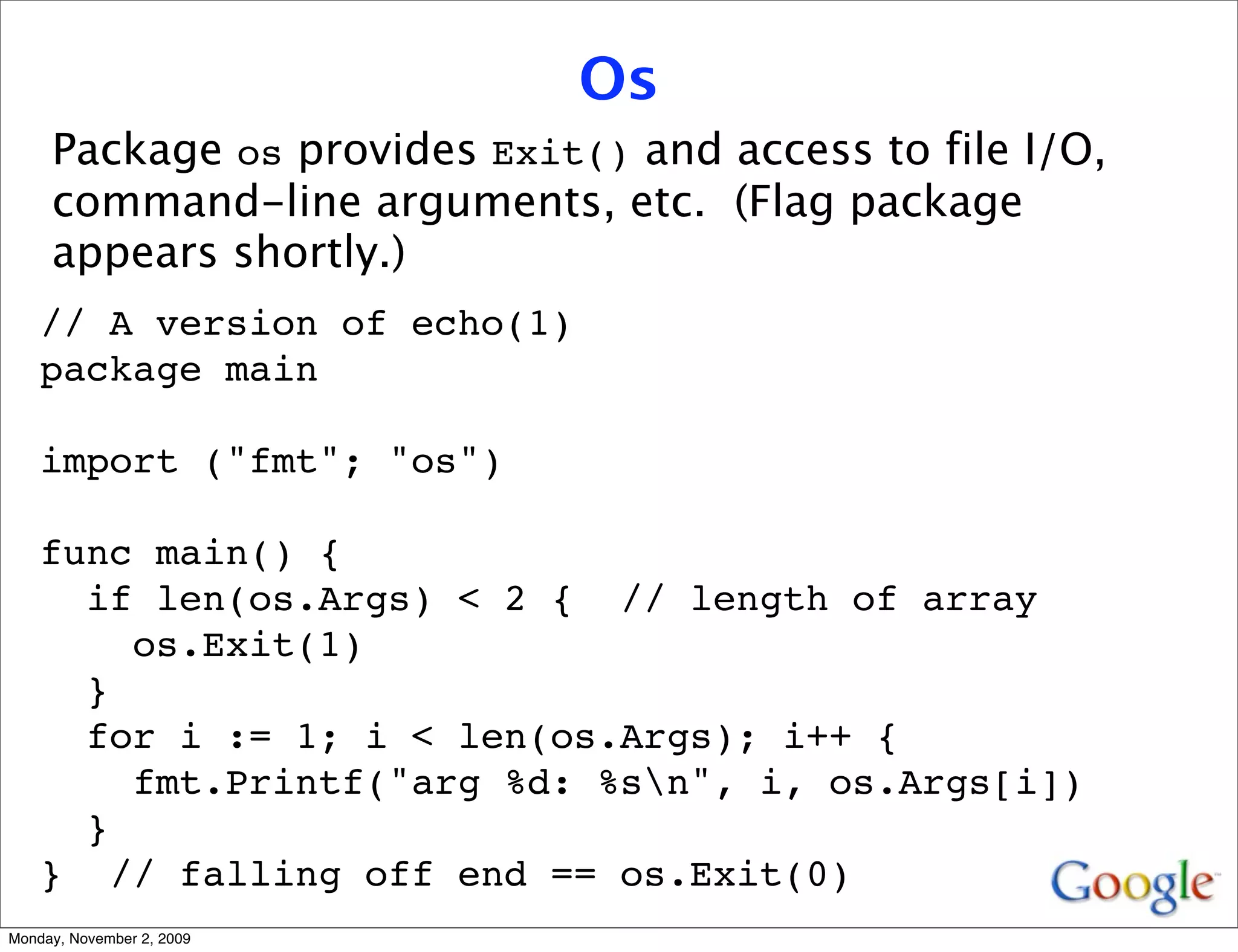 Os
     Package os provides Exit() and access to file I/O,
     command-line arguments, etc. (Flag package
     appears shortly.)
    // A version of echo(1)
    package main

    import ("fmt"; "os")

    func main() {
      if len(os.Args) < 2 { // length of array
        os.Exit(1)
      }
      for i := 1; i < len(os.Args); i++ {
        fmt.Printf("arg %d: %sn", i, os.Args[i])
      }
    } // falling off end == os.Exit(0)
Monday, November 2, 2009
 