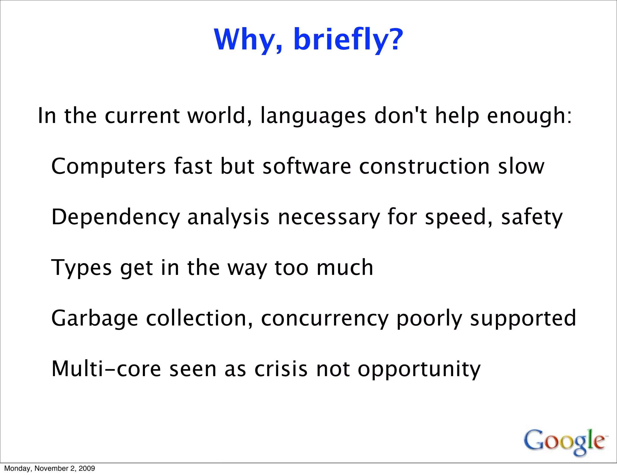 Why, briefly?

        In the current world, languages don't help enough:

            Computers fast but software construction slow

            Dependency analysis necessary for speed, safety

            Types get in the way too much

            Garbage collection, concurrency poorly supported

            Multi-core seen as crisis not opportunity



Monday, November 2, 2009
 