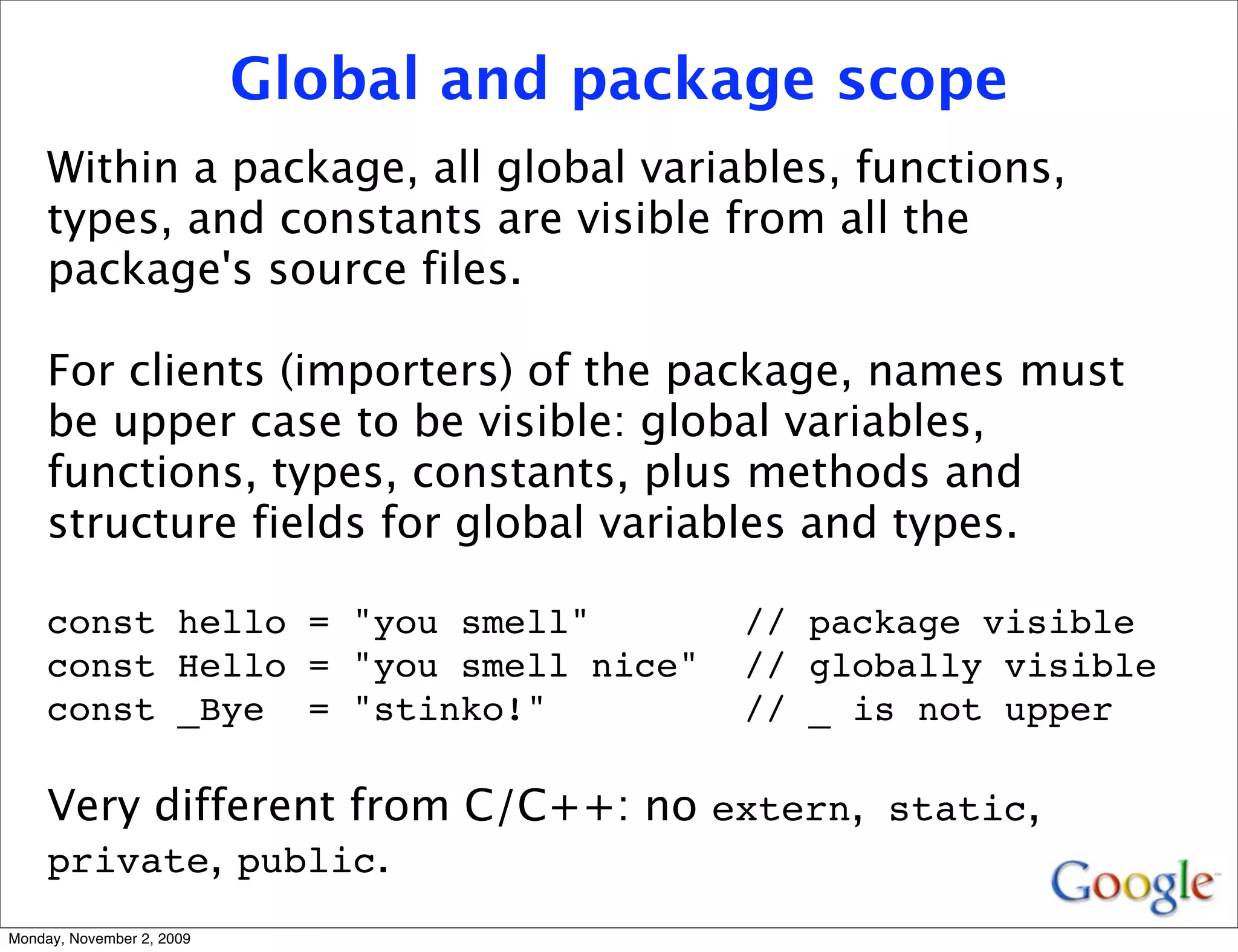Global and package scope
     Within a package, all global variables, functions,
     types, and constants are visible from all the
     package's source files.

     For clients (importers) of the package, names must
     be upper case to be visible: global variables,
     functions, types, constants, plus methods and
     structure fields for global variables and types.

     const hello = "you smell"            // package visible
     const Hello = "you smell nice"       // globally visible
     const _Bye = "stinko!"               // _ is not upper

     Very different from C/C++: no extern, static,
     private, public.
Monday, November 2, 2009
 