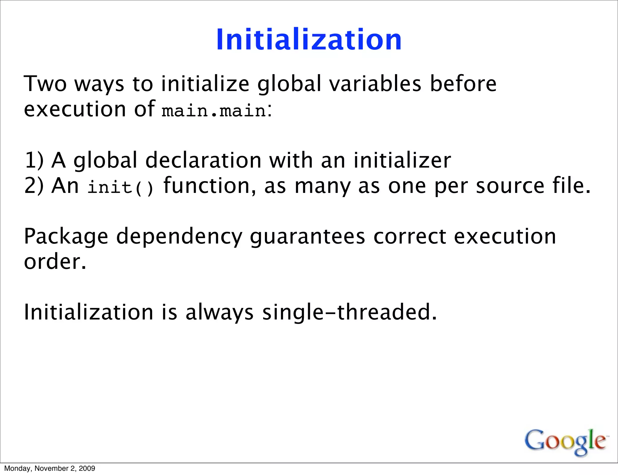 Initialization
     Two ways to initialize global variables before
     execution of main.main:

     1) A global declaration with an initializer
     2) An init() function, as many as one per source file.

     Package dependency guarantees correct execution
     order.

     Initialization is always single-threaded.




Monday, November 2, 2009
 