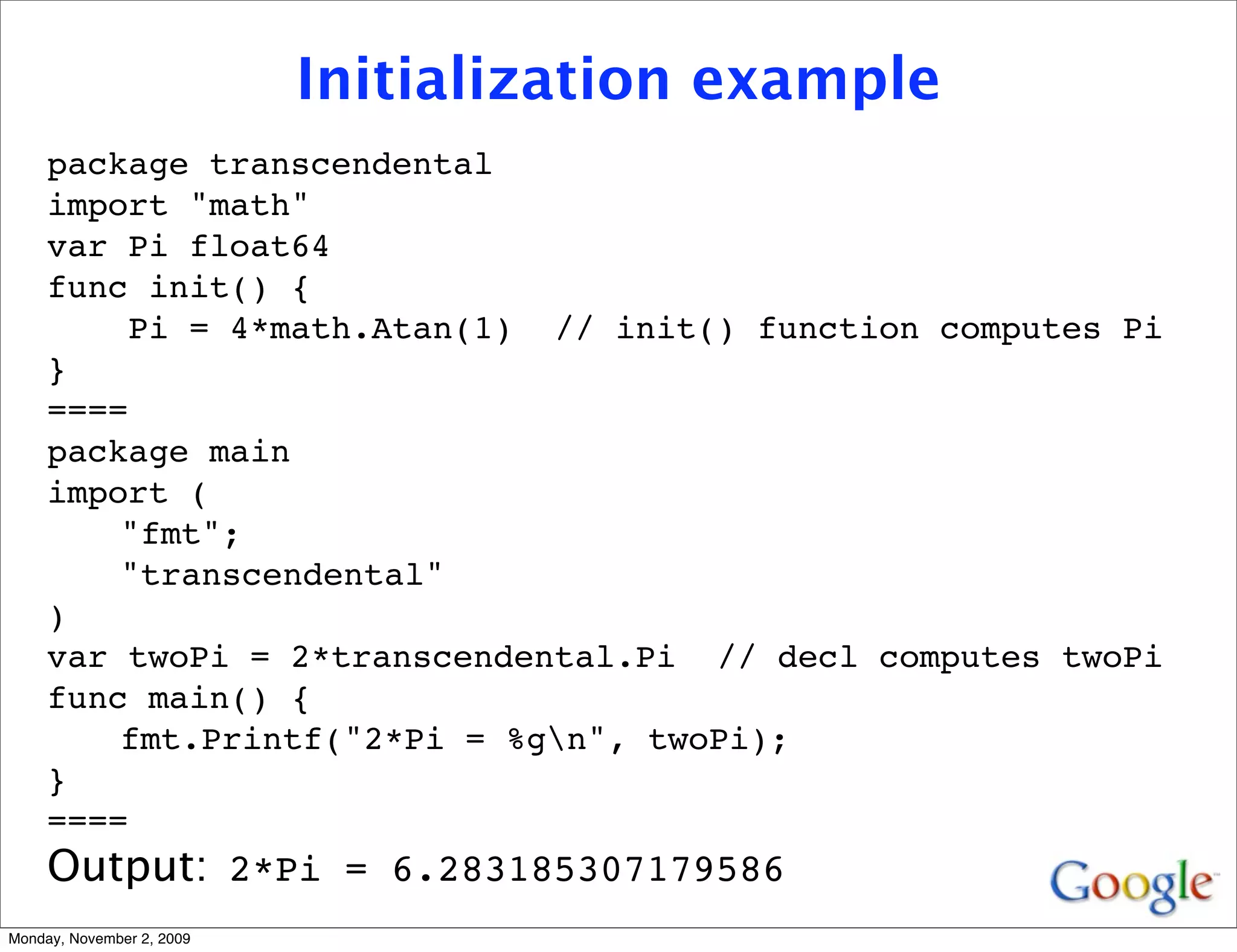 Initialization example
     package transcendental
     import "math"
     var Pi float64
     func init() {
         Pi = 4*math.Atan(1) // init() function computes Pi
     }
     ====
     package main
     import (
         "fmt";
         "transcendental"
     )
     var twoPi = 2*transcendental.Pi // decl computes twoPi
     func main() {
         fmt.Printf("2*Pi = %gn", twoPi);
     }
     ====
     Output: 2*Pi = 6.283185307179586
Monday, November 2, 2009
 