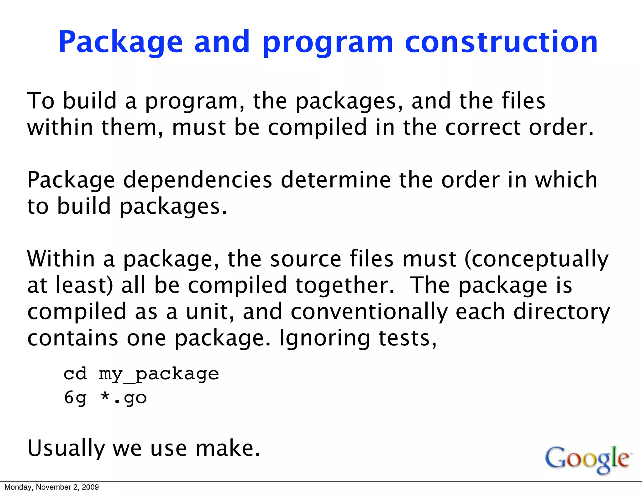 Package and program construction
     To build a program, the packages, and the files
     within them, must be compiled in the correct order.

     Package dependencies determine the order in which
     to build packages.

     Within a package, the source files must (conceptually
     at least) all be compiled together. The package is
     compiled as a unit, and conventionally each directory
     contains one package. Ignoring tests,
              cd my_package
              6g *.go

     Usually we use make.
Monday, November 2, 2009
 
