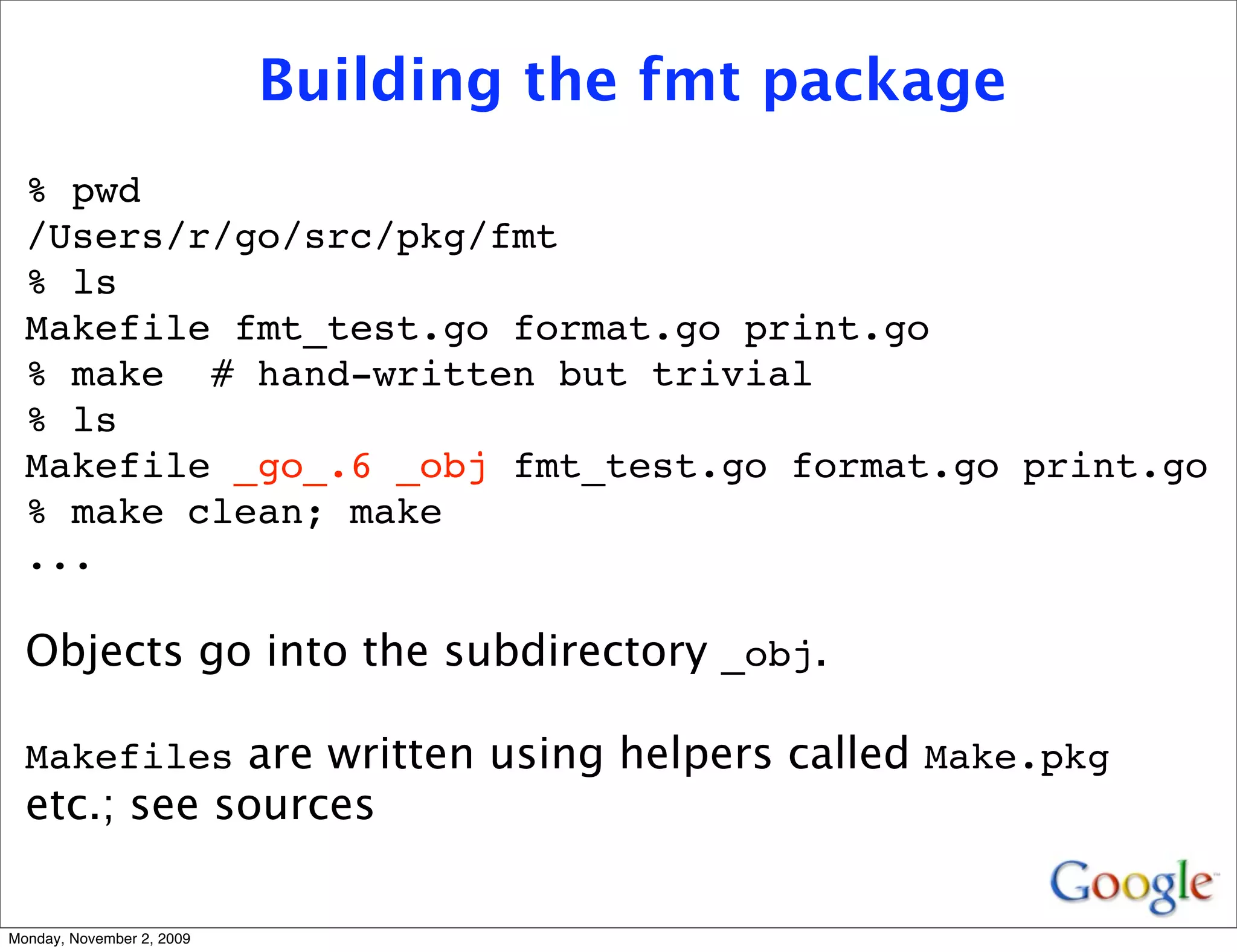 Building the fmt package
  % pwd
  /Users/r/go/src/pkg/fmt
  % ls
  Makefile fmt_test.go format.go print.go
  % make # hand-written but trivial
  % ls
  Makefile _go_.6 _obj fmt_test.go format.go print.go
  % make clean; make
  ...

  Objects go into the subdirectory _obj.

  Makefiles are written using helpers called Make.pkg
  etc.; see sources

Monday, November 2, 2009
 