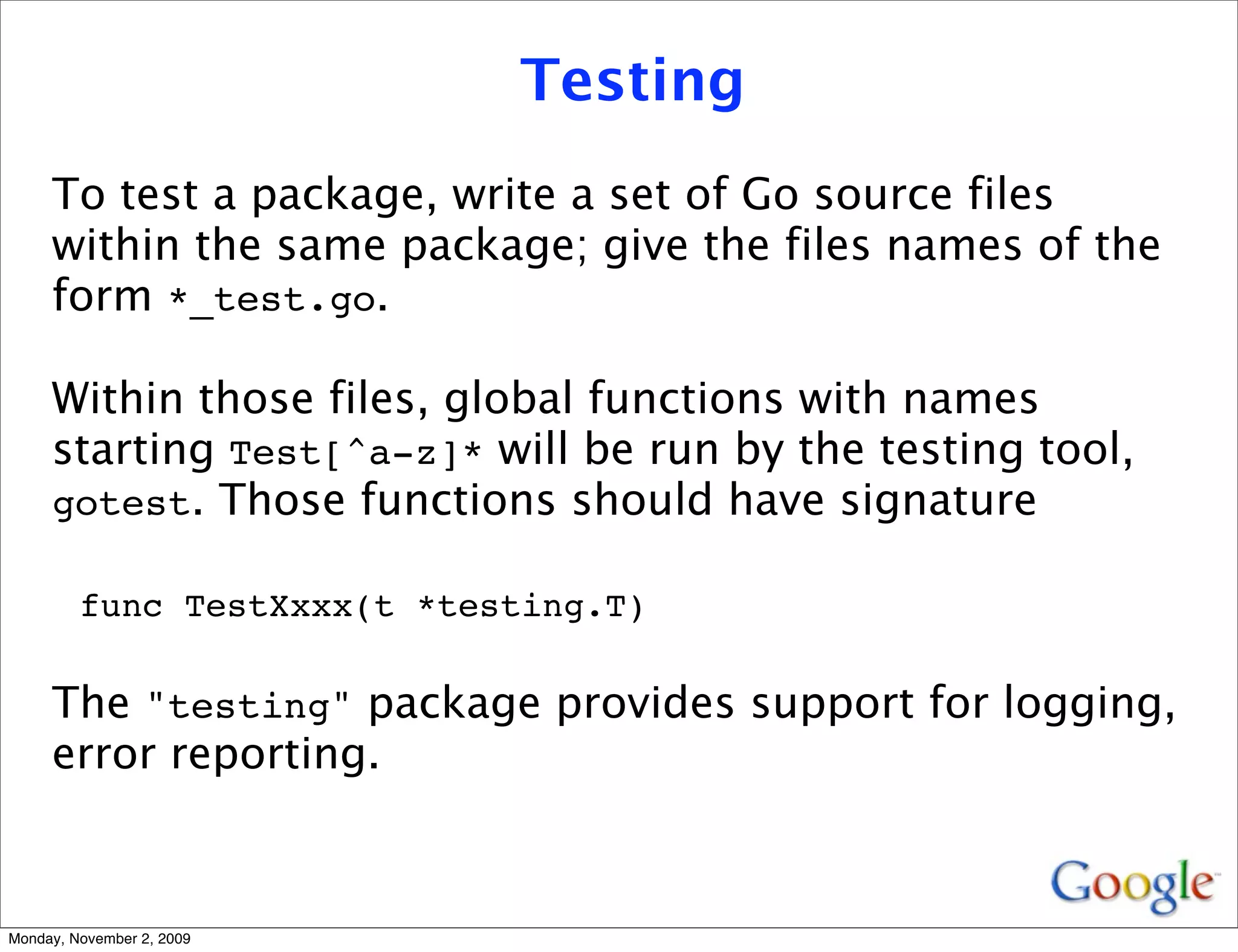 Testing
     To test a package, write a set of Go source files
     within the same package; give the files names of the
     form *_test.go.

     Within those files, global functions with names
     starting Test[^a-z]* will be run by the testing tool,
     gotest. Those functions should have signature

         func TestXxxx(t *testing.T)

     The "testing" package provides support for logging,
     error reporting.



Monday, November 2, 2009
 