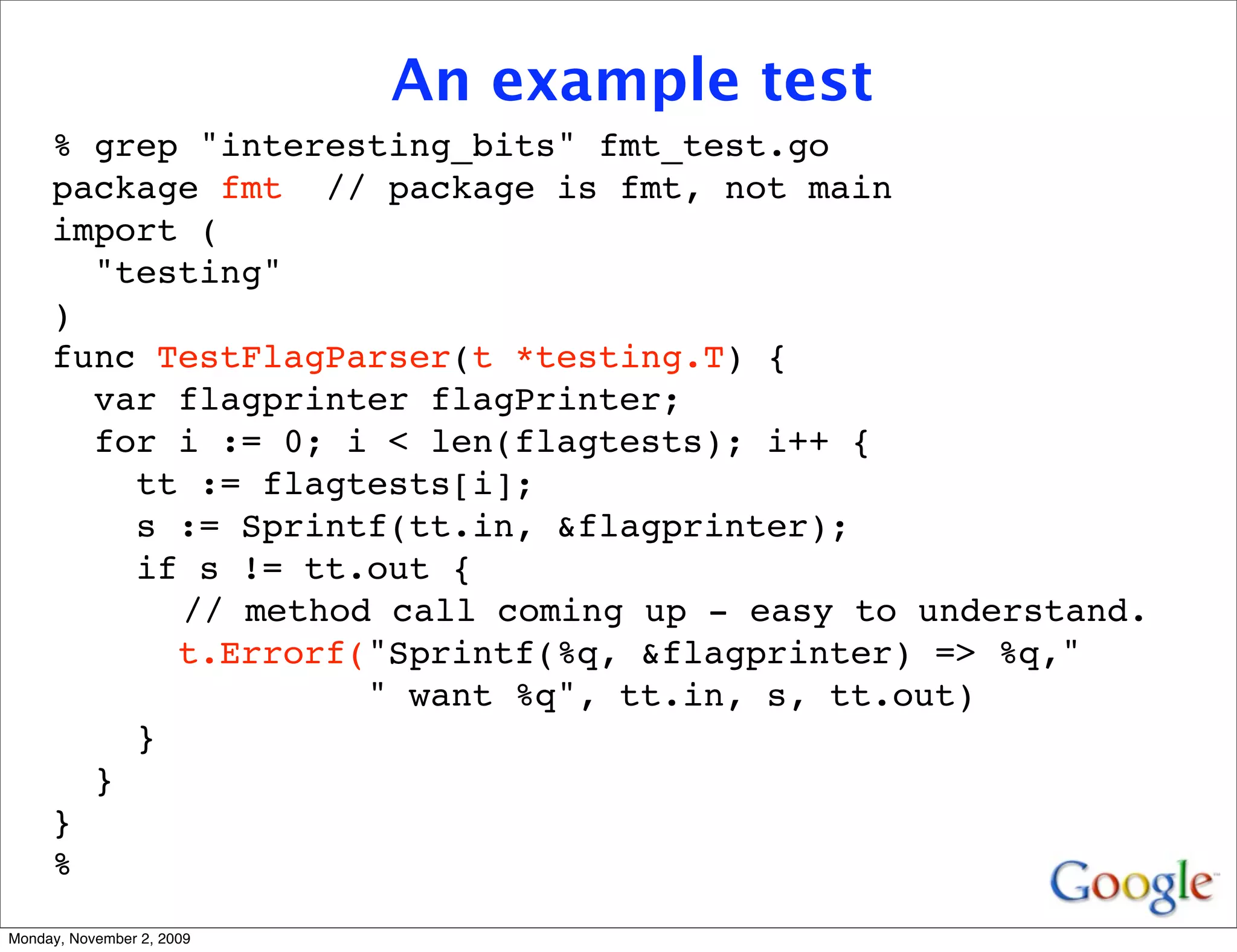 An example test
     % grep "interesting_bits" fmt_test.go
     package fmt // package is fmt, not main
     import (
       "testing"
     )
     func TestFlagParser(t *testing.T) {
       var flagprinter flagPrinter;
       for i := 0; i < len(flagtests); i++ {
         tt := flagtests[i];
         s := Sprintf(tt.in, &flagprinter);
         if s != tt.out {
           // method call coming up - easy to understand.
           t.Errorf("Sprintf(%q, &flagprinter) => %q,"
                    " want %q", tt.in, s, tt.out)
         }
       }
     }
     %
Monday, November 2, 2009
 