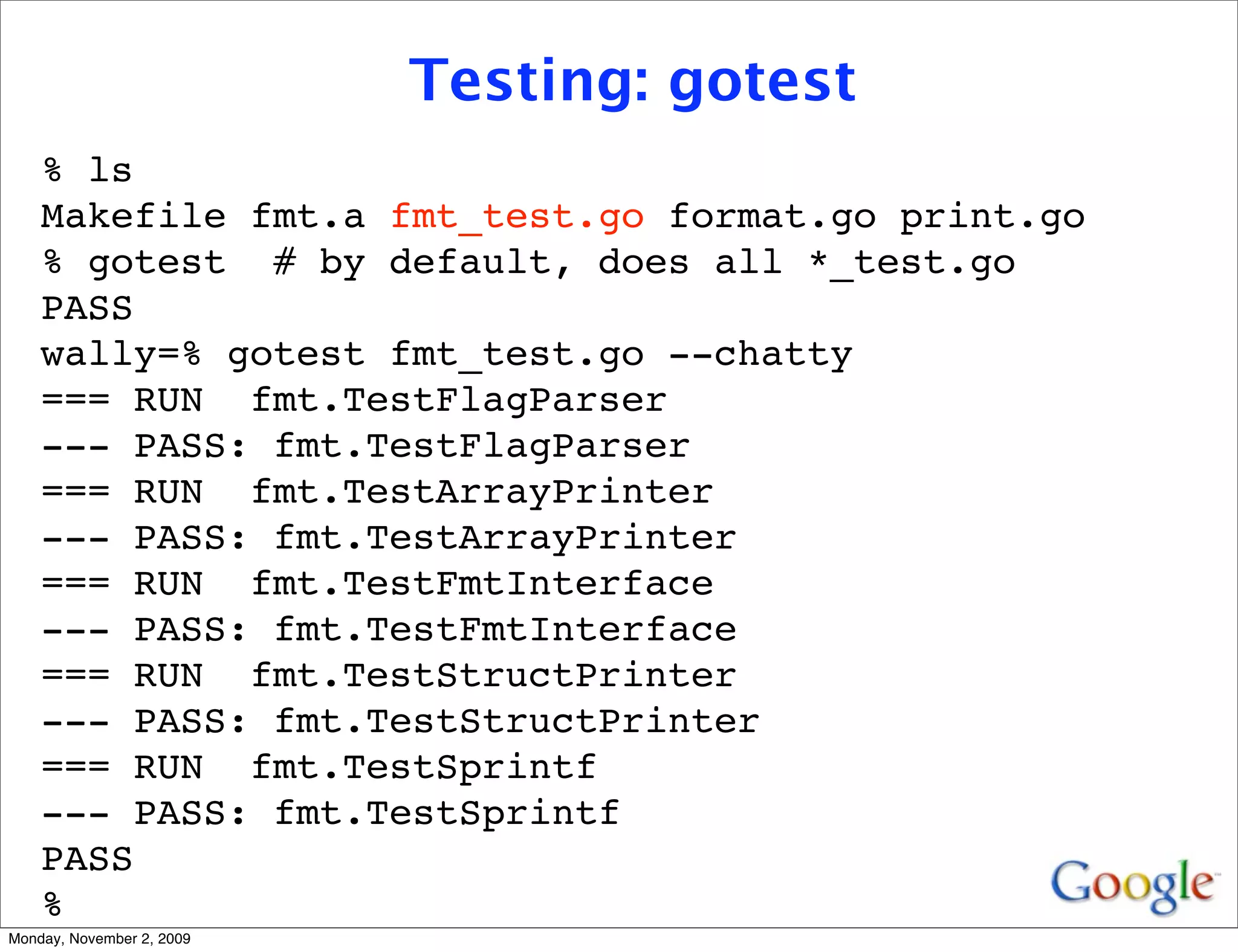 Testing: gotest
    % ls
    Makefile fmt.a fmt_test.go format.go print.go
    % gotest # by default, does all *_test.go
    PASS
    wally=% gotest fmt_test.go --chatty
    === RUN fmt.TestFlagParser
    --- PASS: fmt.TestFlagParser
    === RUN fmt.TestArrayPrinter
    --- PASS: fmt.TestArrayPrinter
    === RUN fmt.TestFmtInterface
    --- PASS: fmt.TestFmtInterface
    === RUN fmt.TestStructPrinter
    --- PASS: fmt.TestStructPrinter
    === RUN fmt.TestSprintf
    --- PASS: fmt.TestSprintf
    PASS
    %
Monday, November 2, 2009
 