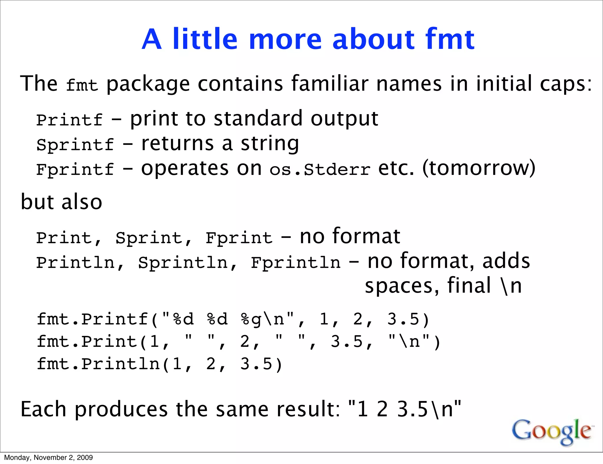 A little more about fmt
    The fmt package contains familiar names in initial caps:
        Printf - print to standard output
        Sprintf - returns a string
        Fprintf - operates on os.Stderr etc. (tomorrow)
    but also
        Print, Sprint, Fprint - no format
        Println, Sprintln, Fprintln - no format, adds
                                          spaces, final n
        fmt.Printf("%d %d %gn", 1, 2, 3.5)
        fmt.Print(1, " ", 2, " ", 3.5, "n")
        fmt.Println(1, 2, 3.5)

    Each produces the same result: "1 2 3.5n"

Monday, November 2, 2009
 