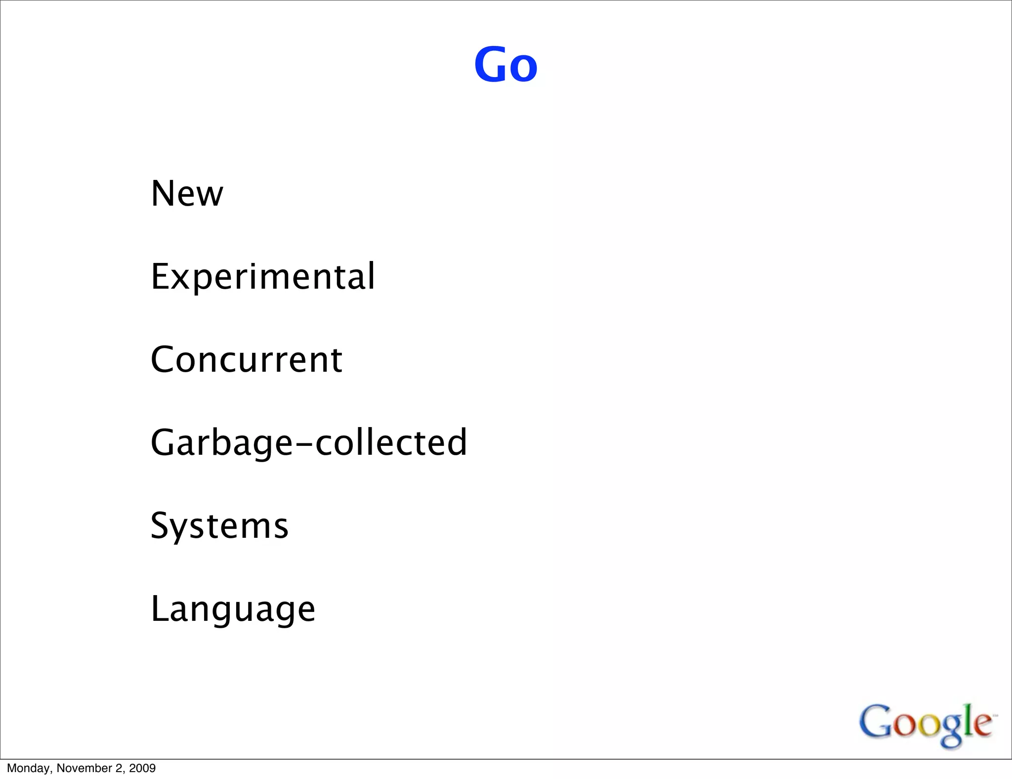 Go

                       New

                       Experimental

                       Concurrent

                       Garbage-collected

                       Systems

                       Language



Monday, November 2, 2009
 