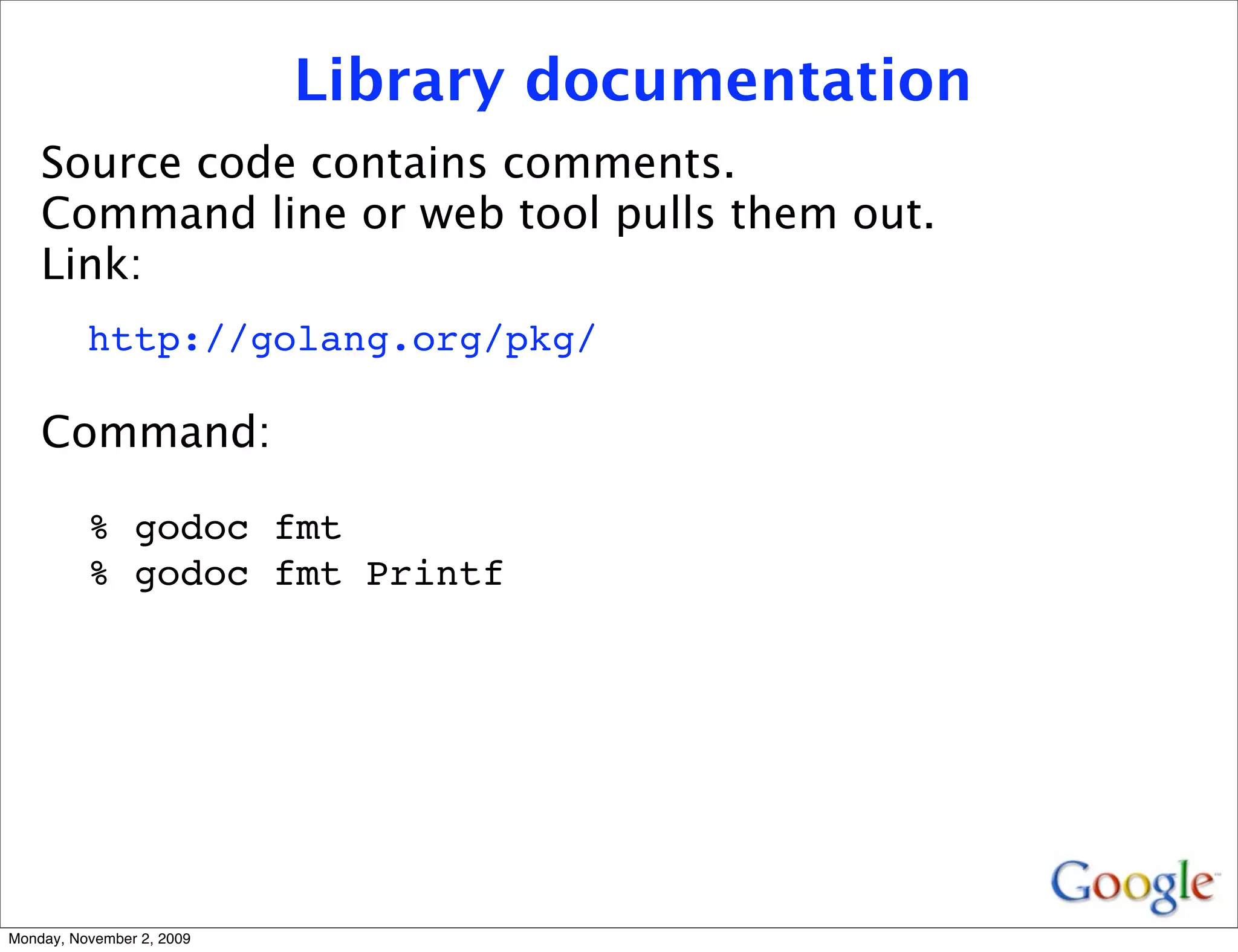 Library documentation
    Source code contains comments.
    Command line or web tool pulls them out.
    Link:
          http://golang.org/pkg/

    Command:

          % godoc fmt
          % godoc fmt Printf




Monday, November 2, 2009
 
