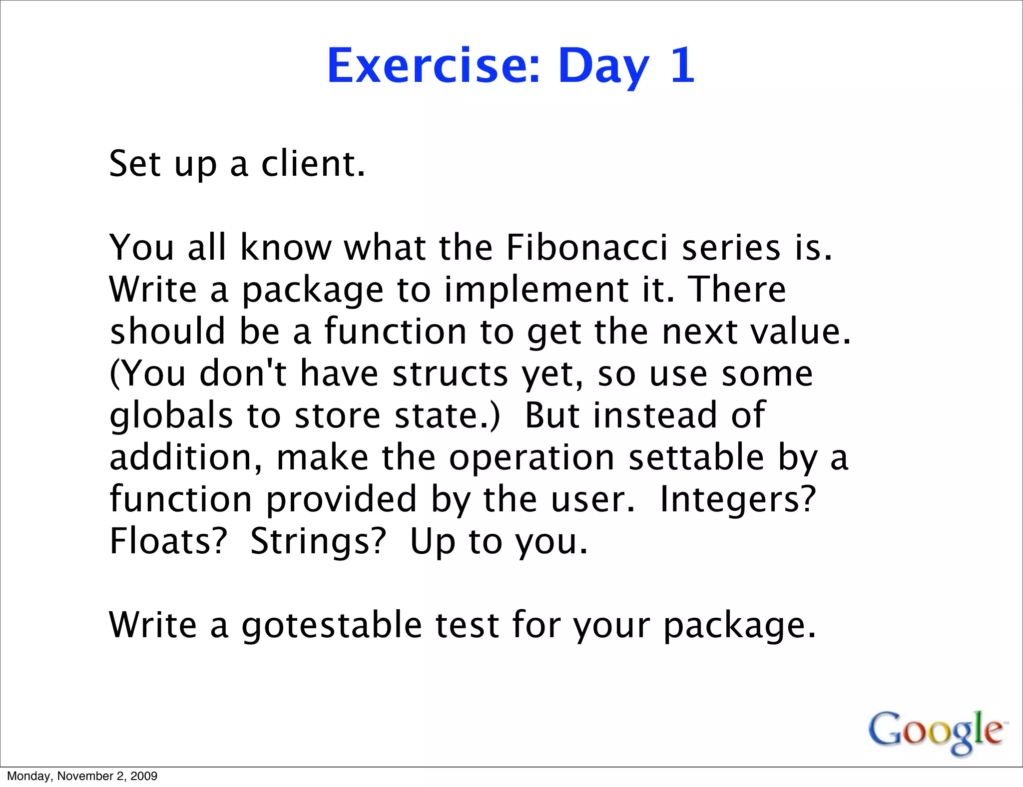 Exercise: Day 1
                Set up a client.

                You all know what the Fibonacci series is.
                Write a package to implement it. There
                should be a function to get the next value.
                (You don't have structs yet, so use some
                globals to store state.) But instead of
                addition, make the operation settable by a
                function provided by the user. Integers?
                Floats? Strings? Up to you.

                Write a gotestable test for your package.


Monday, November 2, 2009
 