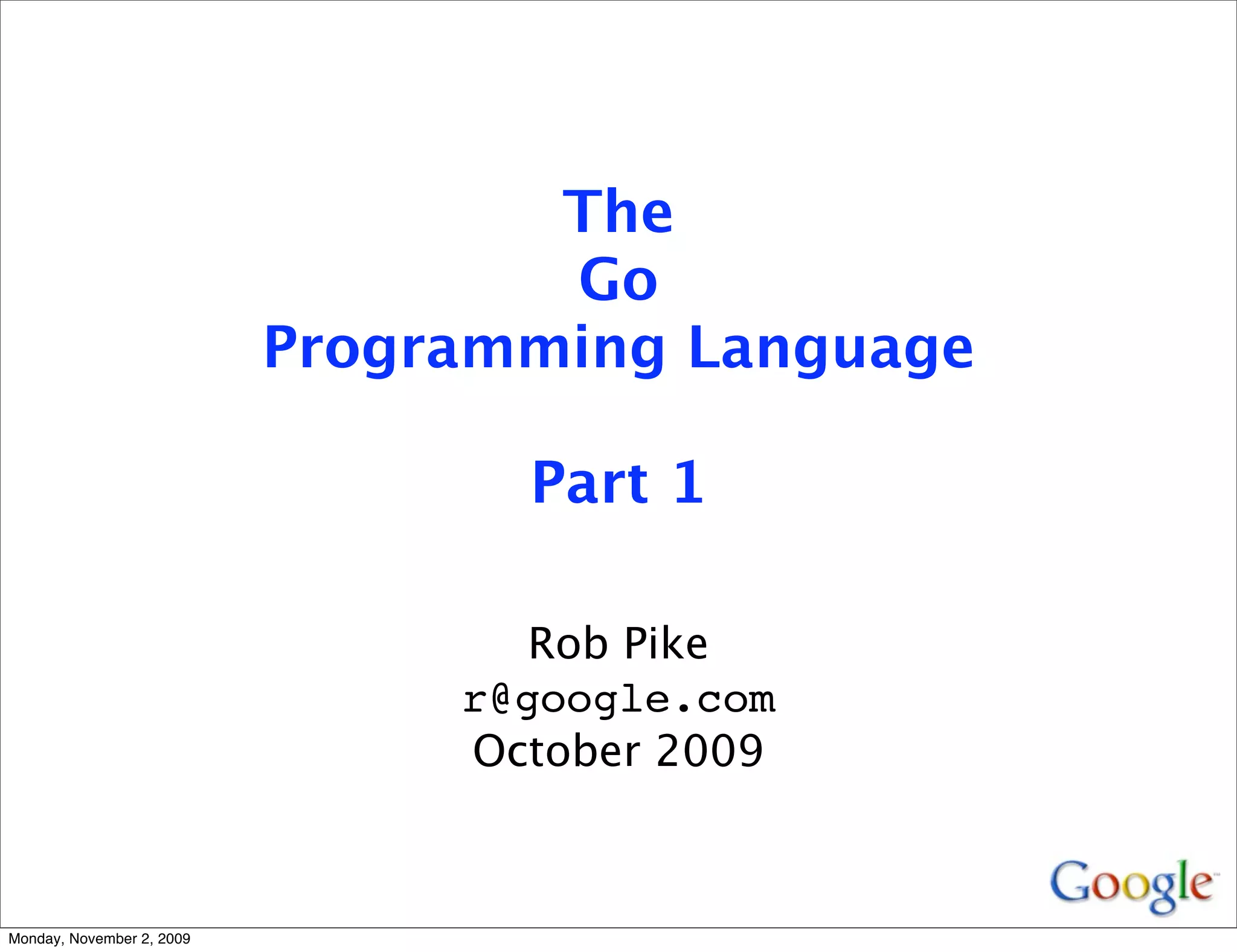The
                                   Go
                           Programming Language

                                  Part 1

                                   Rob Pike
                                r@google.com
                                October 2009



Monday, November 2, 2009
 