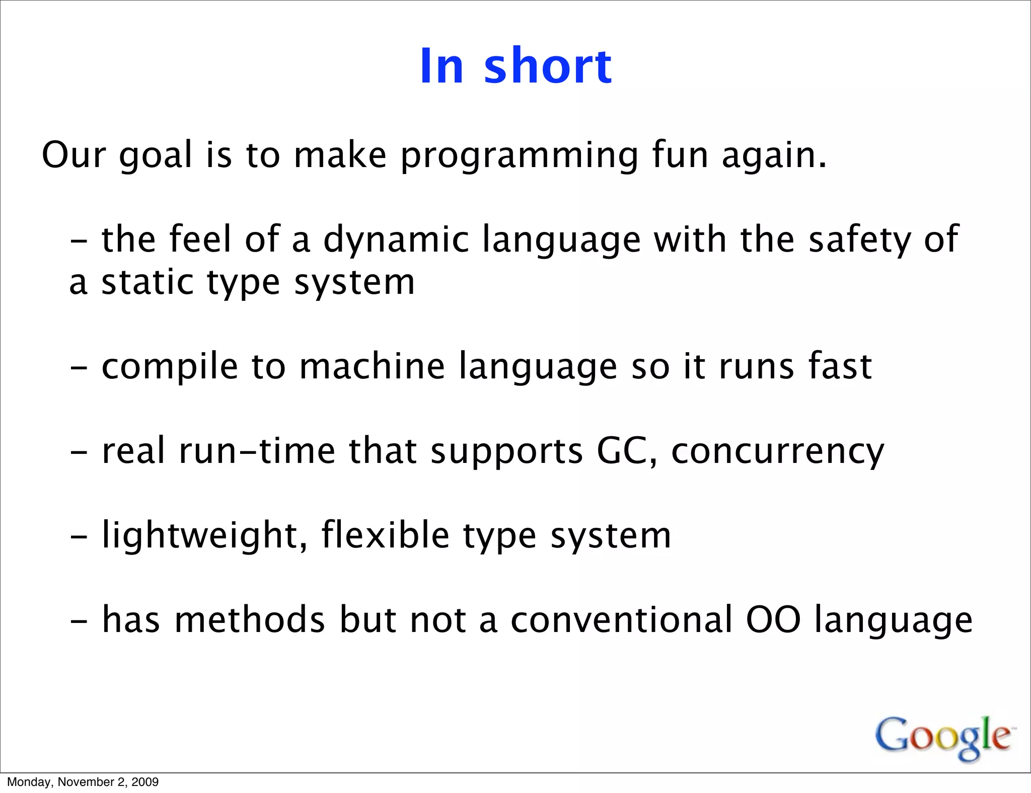 In short
     Our goal is to make programming fun again.

         - the feel of a dynamic language with the safety of
         a static type system

         - compile to machine language so it runs fast

         - real run-time that supports GC, concurrency

         - lightweight, flexible type system

         - has methods but not a conventional OO language



Monday, November 2, 2009
 