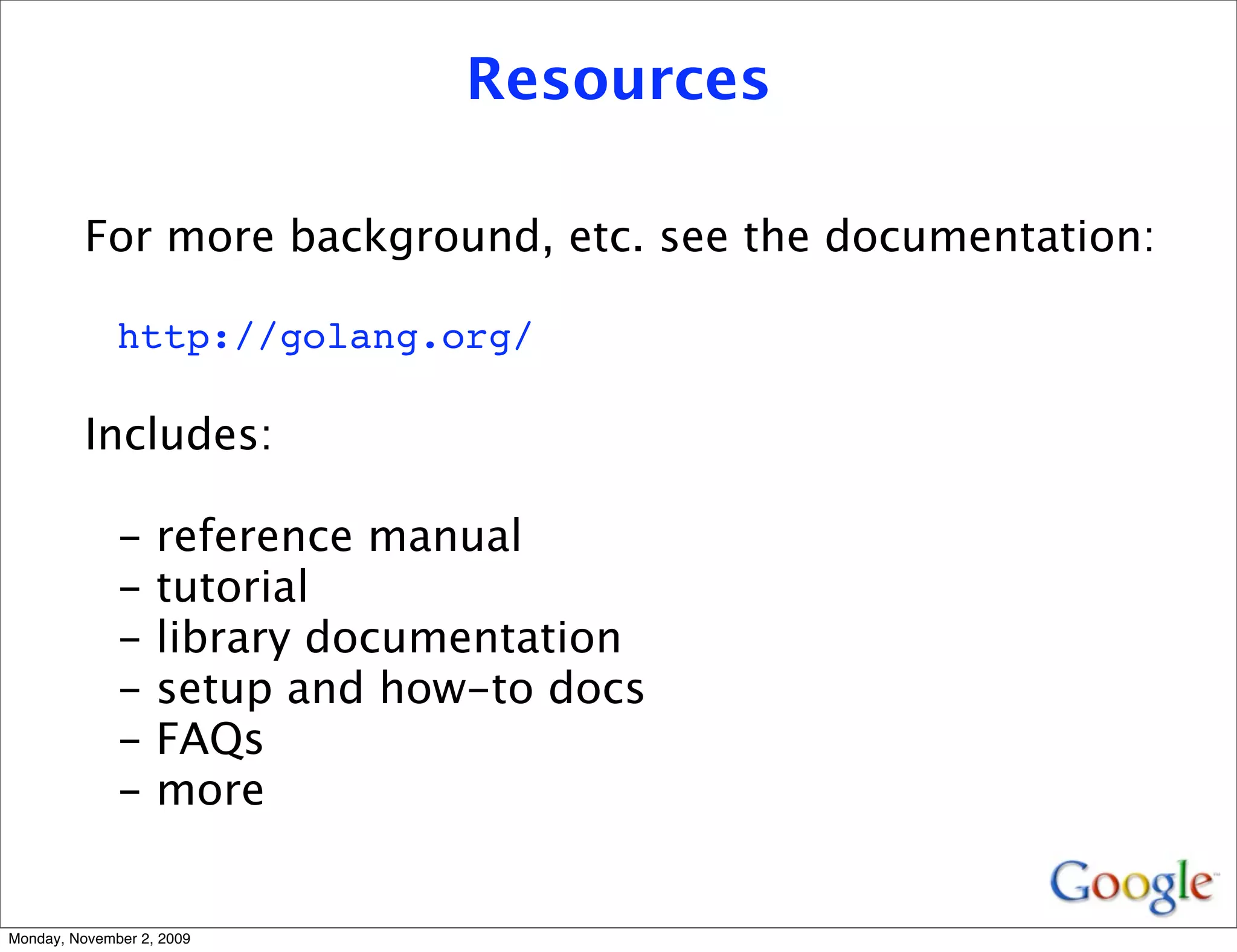Resources

          For more background, etc. see the documentation:

              http://golang.org/

          Includes:

              -    reference manual
              -    tutorial
              -    library documentation
              -    setup and how-to docs
              -    FAQs
              -    more


Monday, November 2, 2009
 