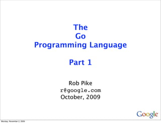 The
                                   Go
                           Programming Language

                                  Part 1

                                   Rob Pike
                                r@google.com
                                October, 2009



Monday, November 2, 2009
 