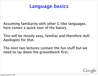 Language basics


    Assuming familiarity with other C-like languages,
    here comes a quick tour of the basics.

    This will be mostly easy, familiar and therefore dull.
    Apologies for that.

    The next two lectures contain the fun stuff but we
    need to lay down the groundwork first.




Monday, November 2, 2009
 