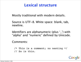 Lexical structure

                       Mostly traditional with modern details.

                       Source is UTF-8. White space: blank, tab,
                       newline.

                       Identifiers are alphanumeric (plus ‘_’) with
                       “alpha” and “numeric” defined by Unicode.

                       Comments:

                           /* This is a comment; no nesting */
                           // So is this.


Monday, November 2, 2009
 