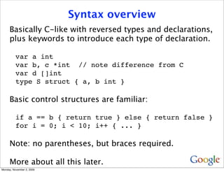 Syntax overview
     Basically C-like with reversed types and declarations,
     plus keywords to introduce each type of declaration.

          var a int
          var b, c *int // note difference from C
          var d []int
          type S struct { a, b int }

     Basic control structures are familiar:

          if a == b { return true } else { return false }
          for i = 0; i < 10; i++ { ... }

     Note: no parentheses, but braces required.

     More about all this later.
Monday, November 2, 2009
 