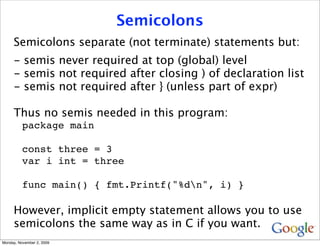 Semicolons
     Semicolons separate (not terminate) statements but:
     - semis never required at top (global) level
     - semis not required after closing ) of declaration list
     - semis not required after } (unless part of expr)

     Thus no semis needed in this program:
          package main

          const three = 3
          var i int = three

          func main() { fmt.Printf("%dn", i) }

     However, implicit empty statement allows you to use
     semicolons the same way as in C if you want.
Monday, November 2, 2009
 