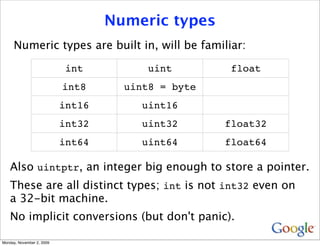 Numeric types
     Numeric types are built in, will be familiar:

                            int          uint        float
                           int8      uint8 = byte
                           int16        uint16
                           int32        uint32      float32
                           int64        uint64      float64

   Also uintptr, an integer big enough to store a pointer.
   These are all distinct types; int is not int32 even on
   a 32-bit machine.
   No implicit conversions (but don't panic).

Monday, November 2, 2009
 