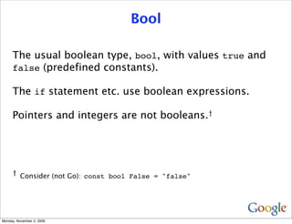 Bool

     The usual boolean type, bool, with values true and
     false (predefined constants).

     The if statement etc. use boolean expressions.

     Pointers and integers are not booleans.†




     † Consider (not Go): const bool False = "false"




Monday, November 2, 2009
 