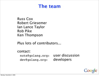 The team

                           Russ Cox
                           Robert Griesemer
                           Ian Lance Taylor
                           Rob Pike
                           Ken Thompson

                           Plus lots of contributors...

                           contact:
                            nuts@golang.org:     user discussion
                            dev@golang.org:      developers



Monday, November 2, 2009
 