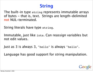 String
     The built-in type string represents immutable arrays
     of bytes - that is, text. Strings are length-delimited
     not NUL-terminated.

     String literals have type string.

     Immutable, just like ints. Can reassign variables but
     not edit values.

     Just as 3 is always 3, "hello" is always "hello".

     Language has good support for string manipulation.



Monday, November 2, 2009
 