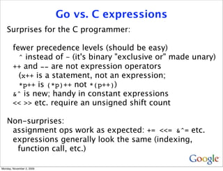 Go vs. C expressions
   Surprises for the C programmer:

        fewer precedence levels (should be easy)
          ^ instead of ~ (it's binary "exclusive or" made unary)
        ++ and -- are not expression operators
          (x++ is a statement, not an expression;
          *p++ is (*p)++ not *(p++))
        &^ is new; handy in constant expressions
        << >> etc. require an unsigned shift count

   Non-surprises:
    assignment ops work as expected: += <<= &^= etc.
    expressions generally look the same (indexing,
     function call, etc.)

Monday, November 2, 2009
 