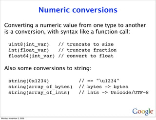 Numeric conversions

   Converting a numeric value from one type to another
   is a conversion, with syntax like a function call:

       uint8(int_var)   // truncate to size
       int(float_var)   // truncate fraction
       float64(int_var) // convert to float

   Also some conversions to string:

       string(0x1234)               // == "u1234"
       string(array_of_bytes)       // bytes -> bytes
       string(array_of_ints)        // ints -> Unicode/UTF-8




Monday, November 2, 2009
 