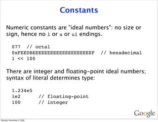 Constants

     Numeric constants are "ideal numbers": no size or
     sign, hence no l or u or ul endings.

          077 // octal
          0xFEEDBEEEEEEEEEEEEEEEEEEEEF         // hexadecimal
          1 << 100

     There are integer and floating-point ideal numbers;
     syntax of literal determines type:

          1.234e5
          1e2              // floating-point
          100              // integer


Monday, November 2, 2009
 