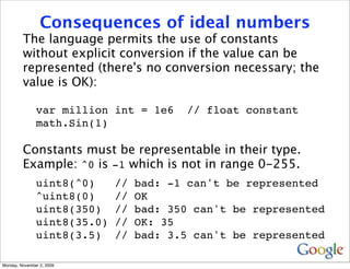Consequences of ideal numbers
         The language permits the use of constants
         without explicit conversion if the value can be
         represented (there's no conversion necessary; the
         value is OK):

               var million int = 1e6     // float constant
               math.Sin(1)

         Constants must be representable in their type.
         Example: ^0 is -1 which is not in range 0-255.
               uint8(^0)     //   bad: -1 can't be represented
               ^uint8(0)     //   OK
               uint8(350)    //   bad: 350 can't be represented
               uint8(35.0)   //   OK: 35
               uint8(3.5)    //   bad: 3.5 can't be represented

Monday, November 2, 2009
 