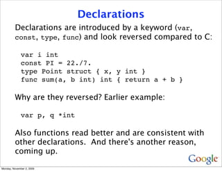 Declarations
         Declarations are introduced by a keyword (var,
         const, type, func) and look reversed compared to C:

              var i int
              const PI = 22./7.
              type Point struct { x, y int }
              func sum(a, b int) int { return a + b }

         Why are they reversed? Earlier example:

              var p, q *int

         Also functions read better and are consistent with
         other declarations. And there's another reason,
         coming up.

Monday, November 2, 2009
 