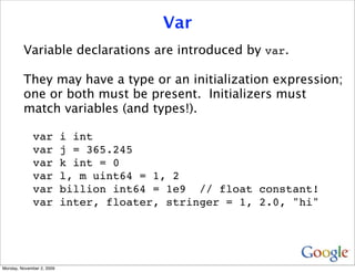 Var
         Variable declarations are introduced by var.

         They may have a type or an initialization expression;
         one or both must be present. Initializers must
         match variables (and types!).

              var          i int
              var          j = 365.245
              var          k int = 0
              var          l, m uint64 = 1, 2
              var          billion int64 = 1e9 // float constant!
              var          inter, floater, stringer = 1, 2.0, "hi"




Monday, November 2, 2009
 