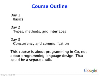 Course Outline
                Day 1
                 Basics

                Day 2
                 Types, methods, and interfaces

                Day 3
                 Concurrency and communication

                This course is about programming in Go, not
                about programming language design. That
                could be a separate talk.



Monday, November 2, 2009
 