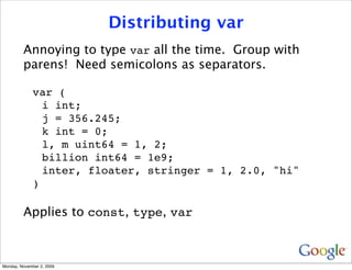 Distributing var
         Annoying to type var all the time. Group with
         parens! Need semicolons as separators.

              var (
                i int;
                j = 356.245;
                k int = 0;
                l, m uint64 = 1, 2;
                billion int64 = 1e9;
                inter, floater, stringer = 1, 2.0, "hi"
              )

         Applies to const, type, var



Monday, November 2, 2009
 