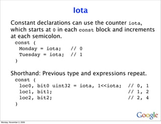 Iota
         Constant declarations can use the counter iota,
         which starts at 0 in each const block and increments
         at each semicolon.
              const (
                Monday = iota;    // 0
                Tuesday = iota;   // 1
              )

         Shorthand: Previous type and expressions repeat.
              const (
                loc0, bit0 uint32 = iota, 1<<iota;   // 0, 1
                loc1, bit1;                          // 1, 2
                loc2, bit2;                          // 2, 4
              )


Monday, November 2, 2009
 