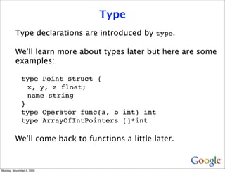 Type
          Type declarations are introduced by type.

          We'll learn more about types later but here are some
          examples:

              type Point struct {
                x, y, z float;
                name string
              }
              type Operator func(a, b int) int
              type ArrayOfIntPointers []*int

          We'll come back to functions a little later.


Monday, November 2, 2009
 