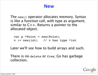 New

                The new() operator allocates memory. Syntax
                is like a function call, with type as argument,
                similar to C++. Returns a pointer to the
                allocated object.

                     var p *Point = new(Point)
                     v := new(int)   // v has type *int

                Later we'll see how to build arrays and such.

                There is no delete or free; Go has garbage
                collection.


Monday, November 2, 2009
 