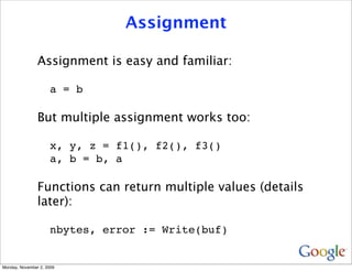 Assignment

                Assignment is easy and familiar:

                     a = b

                But multiple assignment works too:

                     x, y, z = f1(), f2(), f3()
                     a, b = b, a

                Functions can return multiple values (details
                later):

                     nbytes, error := Write(buf)


Monday, November 2, 2009
 