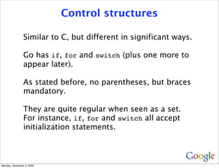 Control structures

                Similar to C, but different in significant ways.

                Go has if, for and switch (plus one more to
                appear later).

                As stated before, no parentheses, but braces
                mandatory.

                They are quite regular when seen as a set.
                For instance, if, for and switch all accept
                initialization statements.



Monday, November 2, 2009
 