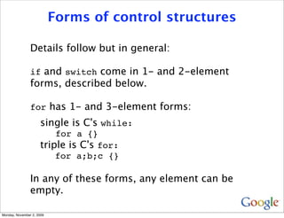 Forms of control structures

                Details follow but in general:

                if and switch come in 1- and 2-element
                forms, described below.

                for has 1- and 3-element forms:
                     single is C's while:
                         for a {}
                     triple is C's for:
                         for a;b;c {}

                In any of these forms, any element can be
                empty.

Monday, November 2, 2009
 