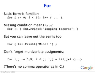 For
     Basic form is familiar:
           for i := 0; i < 10; i++ { ... }

     Missing condition means true:
           for ;; { fmt.Printf("looping forever") }

     But you can leave out the semis too:

           for { fmt.Printf("Mine! ") }

     Don't forget multivariate assigments:

           for i,j := 0,N; i < j; i,j = i+1,j-1 {...}

     (There's no comma operator as in C.)
Monday, November 2, 2009
 