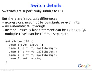 Switch details
  Switches are superficially similar to C's.

  But there are important differences:
  - expressions need not be constants or even ints.
  - no automatic fall through
  - instead, lexically last statement can be fallthrough
  - multiple cases can be comma-separated

        switch             count%7 {
          case             4,5,6: error();
          case             3: a *= v; fallthrough;
          case             2: a *= v; fallthrough;
          case             1: a *= v; fallthrough;
          case             0: return a*v;
        }

Monday, November 2, 2009
 
