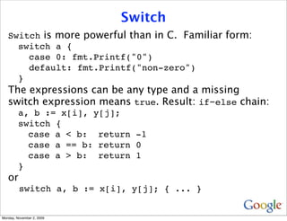 Switch
   Switch is more powerful than in C. Familiar form:
     switch a {
       case 0: fmt.Printf("0")
       default: fmt.Printf("non-zero")
     }
   The expressions can be any type and a missing
   switch expression means true. Result: if-else chain:
         a, b := x[i], y[j];
         switch {
           case a < b: return -1
           case a == b: return 0
           case a > b: return 1
         }
   or
         switch a, b := x[i], y[j]; { ... }


Monday, November 2, 2009
 