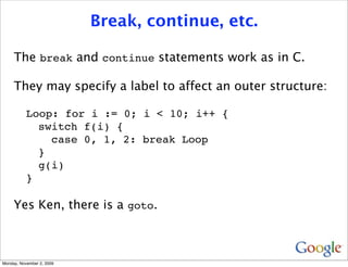 Break, continue, etc.

     The break and continue statements work as in C.

     They may specify a label to affect an outer structure:

           Loop: for i := 0; i < 10; i++ {
             switch f(i) {
               case 0, 1, 2: break Loop
             }
             g(i)
           }

     Yes Ken, there is a goto.



Monday, November 2, 2009
 