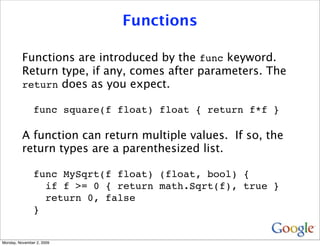 Functions

          Functions are introduced by the func keyword.
          Return type, if any, comes after parameters. The
          return does as you expect.

               func square(f float) float { return f*f }

          A function can return multiple values. If so, the
          return types are a parenthesized list.

               func MySqrt(f float) (float, bool) {
                 if f >= 0 { return math.Sqrt(f), true }
                 return 0, false
               }


Monday, November 2, 2009
 