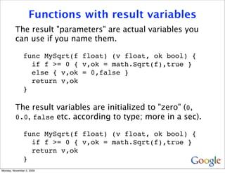 Functions with result variables
          The result "parameters" are actual variables you
          can use if you name them.

               func MySqrt(f float) (v float, ok bool) {
                 if f >= 0 { v,ok = math.Sqrt(f),true }
                 else { v,ok = 0,false }
                 return v,ok
               }

          The result variables are initialized to "zero" (0,
          0.0, false etc. according to type; more in a sec).

               func MySqrt(f float) (v float, ok bool) {
                 if f >= 0 { v,ok = math.Sqrt(f),true }
                 return v,ok
               }
Monday, November 2, 2009
 